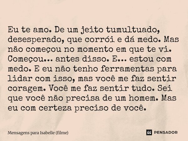 Eu te amo. De um jeito tumultuado, desesperado, que corrói e dá medo. Mas não começou no momento em que te vi. Começou… antes disso. E… estou com medo. E eu nã... Frase de Mensagens para Isabelle (filme).