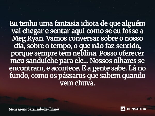 Eu tenho uma fantasia idiota de que alguém vai chegar e sentar aqui como se eu fosse a Meg Ryan. Vamos conversar sobre o nosso dia, sobre o tempo, o que não fa... Frase de Mensagens para Isabelle (filme).