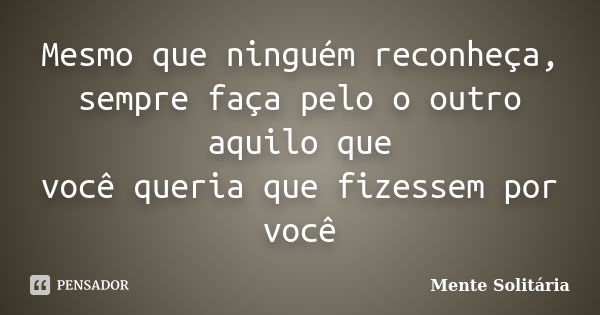 Mesmo que ninguém reconheça, sempre faça pelo o outro aquilo que você queria que fizessem por você... Frase de Mente solitária.