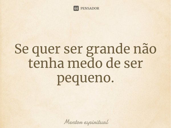 ⁠Se quer ser grande não tenha medo de ser pequeno.... Frase de Mentor espiritual.