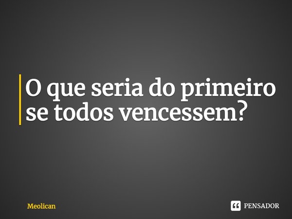 ⁠O que seria do primeiro se todos vencessem?... Frase de Meolican.