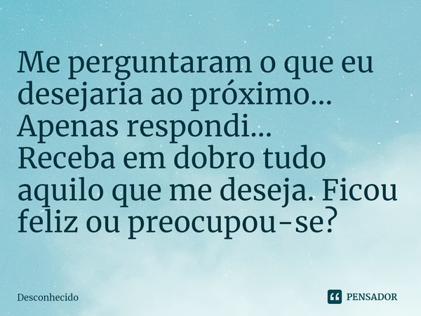 ⁠Me perguntaram o que eu desejaria ao próximo...
Apenas respondi...
Receba em dobro tudo aquilo que me deseja. Ficou feliz ou preocupou-se?