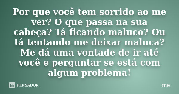 Por que você tem sorrido ao me ver? O que passa na sua cabeça? Tá ficando maluco? Ou tá tentando me deixar maluca? Me dá uma vontade de ir até você e perguntar ... Frase de Me.