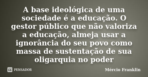 A base ideológica de uma sociedade é a educação. O gestor público que não valoriza a educação, almeja usar a ignorância do seu povo como massa de sustentação de... Frase de Mércio Franklin.