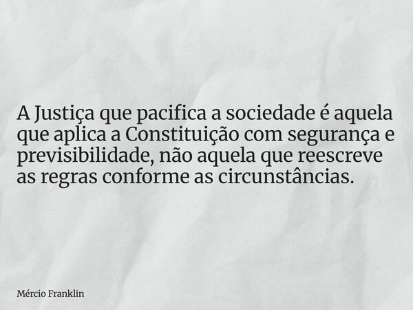 A Justiça que pacifica a sociedade é aquela que aplica a Constituição com segurança e previsibilidade, não aquela que reescreve as regras conforme as circunstân... Frase de Mércio Franklin.