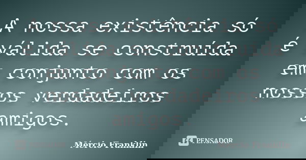A nossa existência só é válida se construída em conjunto com os nossos verdadeiros amigos.... Frase de Mércio Franklin.