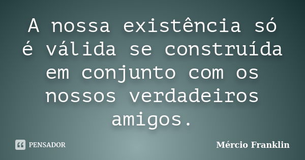 A nossa existência só é válida se construída em conjunto com os nossos verdadeiros amigos.... Frase de Mércio Franklin.