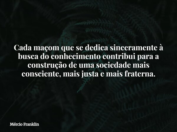 Cada maçom que se dedica sinceramente à busca do conhecimento contribui para a construção de uma sociedade mais consciente, mais justa e mais fraterna.... Frase de Mércio Franklin.