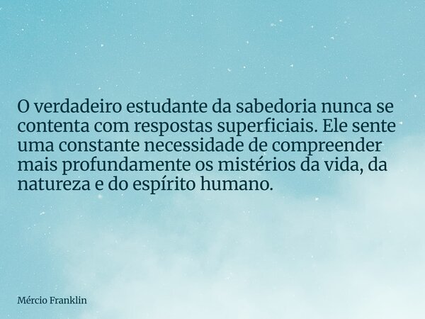 O verdadeiro estudante da sabedoria nunca se contenta com respostas superficiais. Ele sente uma constante necessidade de compreender mais profundamente os misté... Frase de Mércio Franklin.