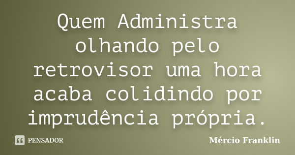 Quem Administra olhando pelo retrovisor uma hora acaba colidindo por imprudência própria.... Frase de Mércio Franklin.