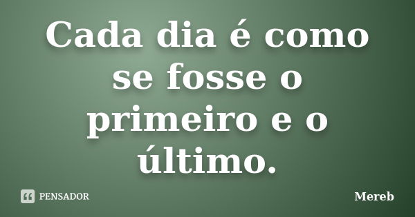 Cada dia é como se fosse o primeiro e o último.... Frase de Mereb.