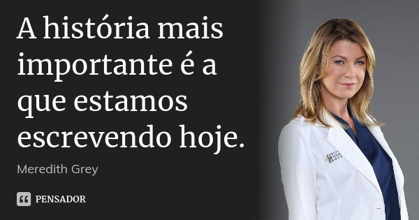 A história mais importante é a que estamos escrevendo hoje.... Frase de Meredith Grey.