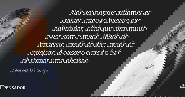 Não sei porque adiamos as coisas, mas se tivesse que adivinhar, diria que tem muito a ver com o medo. Medo do fracasso, medo da dor, medo da rejeição. Às vezes ... Frase de Meredith Grey.