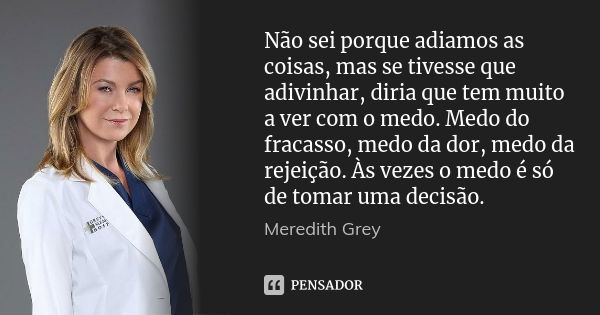 Não sei porque adiamos as coisas, mas se tivesse que adivinhar, diria que tem muito a ver com o medo. Medo do fracasso, medo da dor, medo da rejeição. Às vezes ... Frase de Meredith Grey.