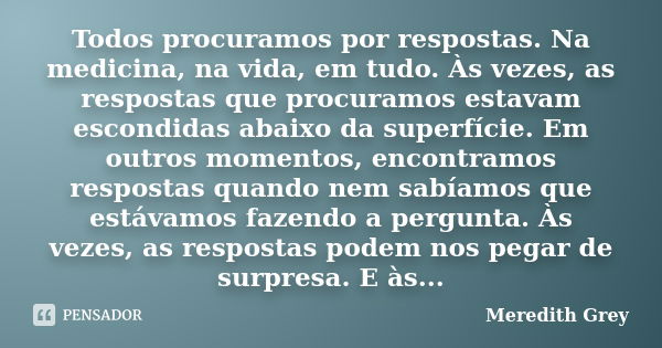 Todos procuramos por respostas. Na medicina, na vida, em tudo. Às vezes, as respostas que procuramos estavam escondidas abaixo da superfície. Em outros momentos... Frase de Meredith Grey.