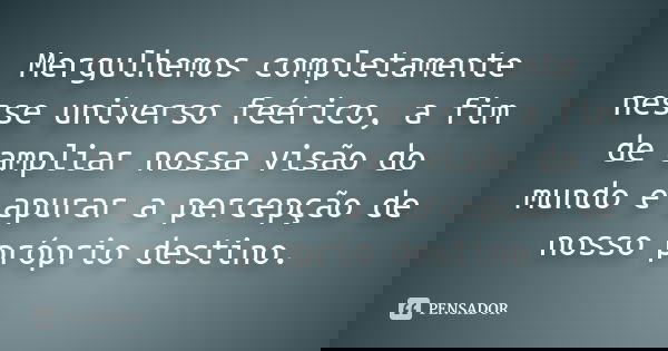 Mergulhemos completamente nesse universo feérico, a fim de ampliar nossa visão do mundo e apurar a percepção de nosso próprio destino.... Frase de anônimo.