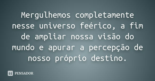 Mergulhemos completamente nesse universo feérico, a fim de ampliar nossa visão do mundo e apurar a percepção de nosso próprio destino.... Frase de anônimo.