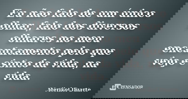 Eu não falo de um único olhar, falo dos diversos olhares no meu encantamento pelo que vejo e sinto da vida, na vida.... Frase de Merikol Duarte.