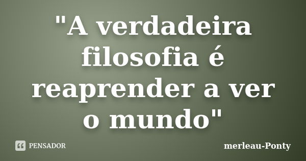 "A verdadeira filosofia é reaprender a ver o mundo"... Frase de Merleau - Ponty.