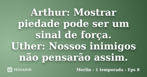 Arthur: Mostrar piedade pode ser um sinal de força. Uther: Nossos inimigos não pensarão assim.... Frase de Merlin - 1 temporada - Eps 8.