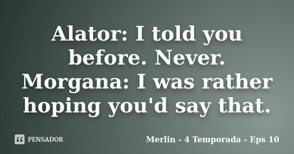Alator: I told you before. Never. Morgana: I was rather hoping you'd say that.... Frase de Merlin - 4 temporada - Eps 10.