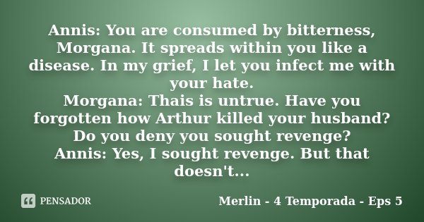 Annis: You are consumed by bitterness, Morgana. It spreads within you like a disease. In my grief, I let you infect me with your hate. Morgana: Thais is untrue.... Frase de Merlin - 4 Temporada - Eps 5.