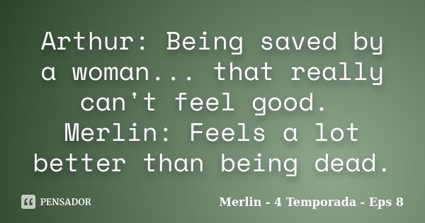 Arthur: Being saved by a woman... that really can't feel good. Merlin: Feels a lot better than being dead.... Frase de Merlin - 4 Temporada - Eps 8.