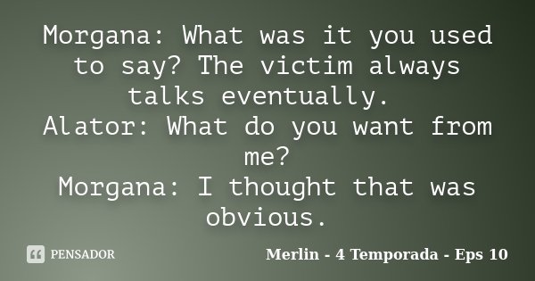 Morgana: What was it you used to say? The victim always talks eventually. Alator: What do you want from me? Morgana: I thought that was obvious.... Frase de Merlin - 4 Temporada - Eps 10.