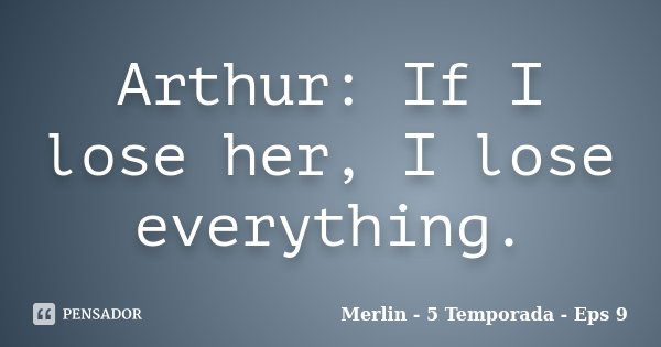 Arthur: If I lose her, I lose everything.... Frase de Merlin - 5 Temporada - Eps 9.