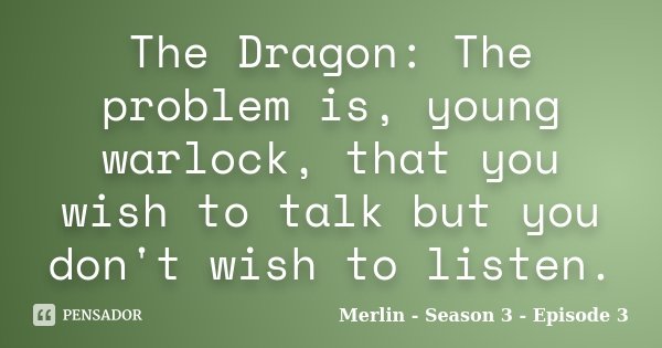 The Dragon: The problem is, young warlock, that you wish to talk but you don't wish to listen.... Frase de Merlin - Season 3 - Episode 3.