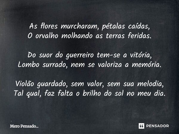 As flores murcharam, pétalas caídas, O orvalho molhando as terras feridas. Do suor do guerreiro tem-se a vitória, Lombo surrado, nem se valoriza a memória. Vio... Frase de Mero Pensado....