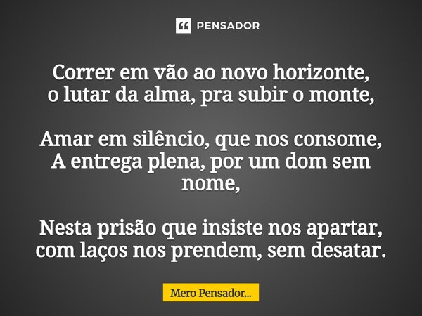 Correr em vão ao novo horizonte, o lutar da alma, pra subir o monte, Amar em silêncio, que nos consome, A entrega plena, por um dom sem nome, Nesta prisão que ... Frase de Mero Pensador....