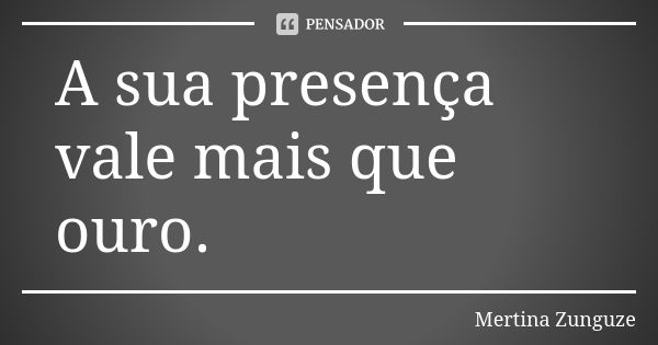 A sua presença vale mais que ouro.... Frase de Mertina Zunguze.