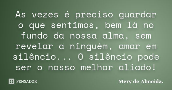 As vezes é preciso guardar o que sentimos, bem lá no fundo da nossa alma, sem revelar a ninguém, amar em silêncio... O silêncio pode ser o nosso melhor aliado!... Frase de Mery de Almeida..