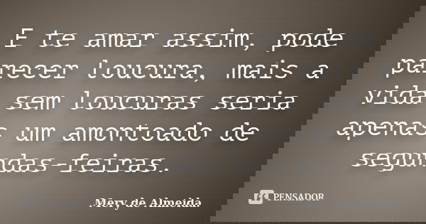 E te amar assim, pode parecer loucura, mais a vida sem loucuras seria apenas um amontoado de segundas-feiras.... Frase de Mery de Almeida.