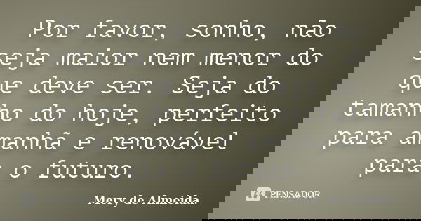 Por favor, sonho, não seja maior nem menor do que deve ser. Seja do tamanho do hoje, perfeito para amanhã e renovável para o futuro.... Frase de Mery de Almeida..