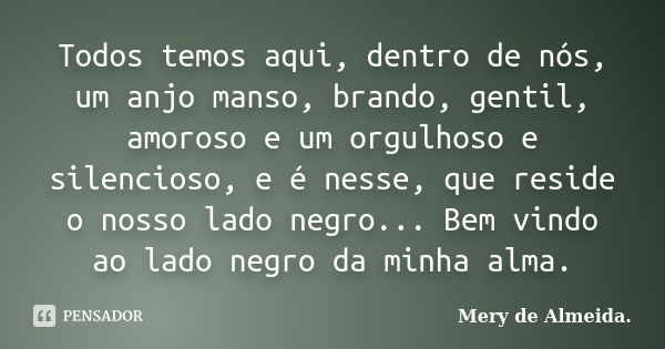 Todos temos aqui, dentro de nós, um anjo manso, brando, gentil, amoroso e um orgulhoso e silencioso, e é nesse, que reside o nosso lado negro... Bem vindo ao la... Frase de Mery de Almeida..