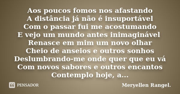 Aos poucos fomos nos afastando A distância já não é insuportável Com o passar fui me acostumando E vejo um mundo antes inimaginável Renasce em mim um novo olhar... Frase de Meryellen Rangel..