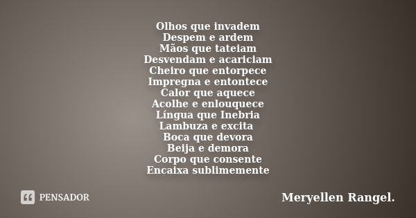 Olhos que invadem Despem e ardem Mãos que tateiam Desvendam e acariciam Cheiro que entorpece Impregna e entontece Calor que aquece Acolhe e enlouquece Língua qu... Frase de Meryellen Rangel.