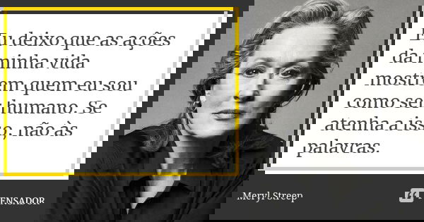 Eu deixo que as ações da minha vida mostrem quem eu sou como ser humano. Se atenha a isso, não às palavras.... Frase de Meryl Streep.