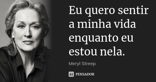 Eu quero sentir a minha vida enquanto eu estou nela.... Frase de Meryl Streep.