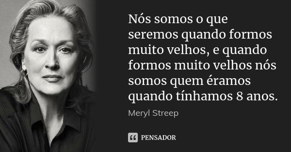 Nós somos o que seremos quando formos muito velhos, e quando formos muito velhos nós somos quem éramos quando tínhamos 8 anos.... Frase de Meryl Streep.