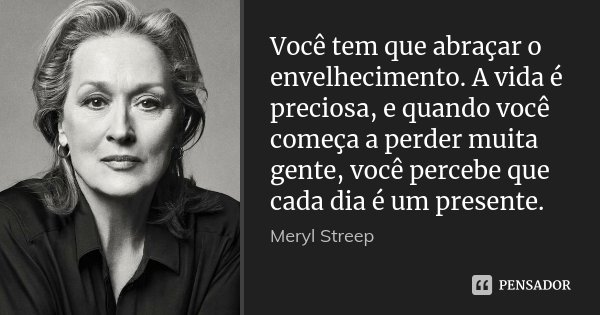 Você tem que abraçar o envelhecimento. A vida é preciosa, e quando você começa a perder muita gente, você percebe que cada dia é um presente.... Frase de Meryl Streep.