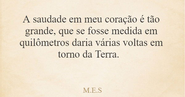 A saudade em meu coração é tão grande, que se fosse medida em quilômetros daria várias voltas em torno da Terra.... Frase de M.E.S.