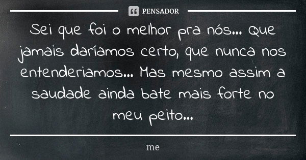 Sei que foi o melhor pra nós... Que jamais daríamos certo, que nunca nos entenderiamos... Mas mesmo assim a saudade ainda bate mais forte no meu peito...... Frase de Me.