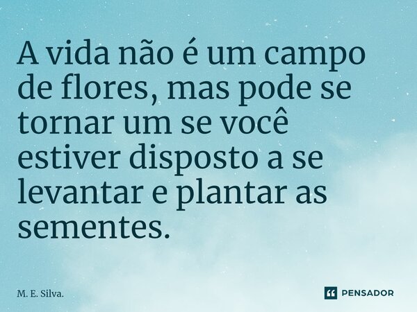 ⁠A vida não é um campo de flores, mas pode se tornar um se você estiver disposto a se levantar e plantar as sementes.... Frase de M. E. Silva..