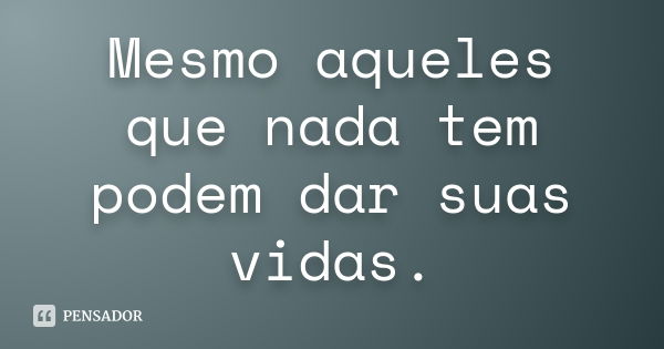 Mesmo aqueles que nada tem podem dar suas vidas.... Frase de Anônimo.