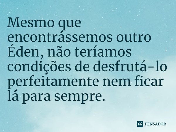 ⁠Mesmo que encontrássemos outro Éden, não teríamos condições de desfrutá-lo perfeitamente nem ficar lá para sempre.