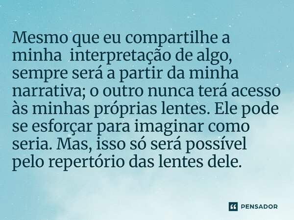 Mesmo que eu compartilhe a minha interpretação de algo, sempre será a partir da minha narrativa; o outro nunca terá acesso às minhas próprias lentes. Ele pode
