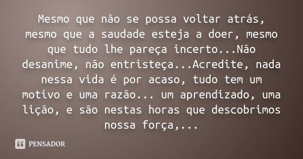 Mesmo que não se possa voltar atrás, mesmo que a saudade esteja a doer, mesmo que tudo lhe pareça incerto...Não desanime, não entristeça...Acredite, nada nessa 